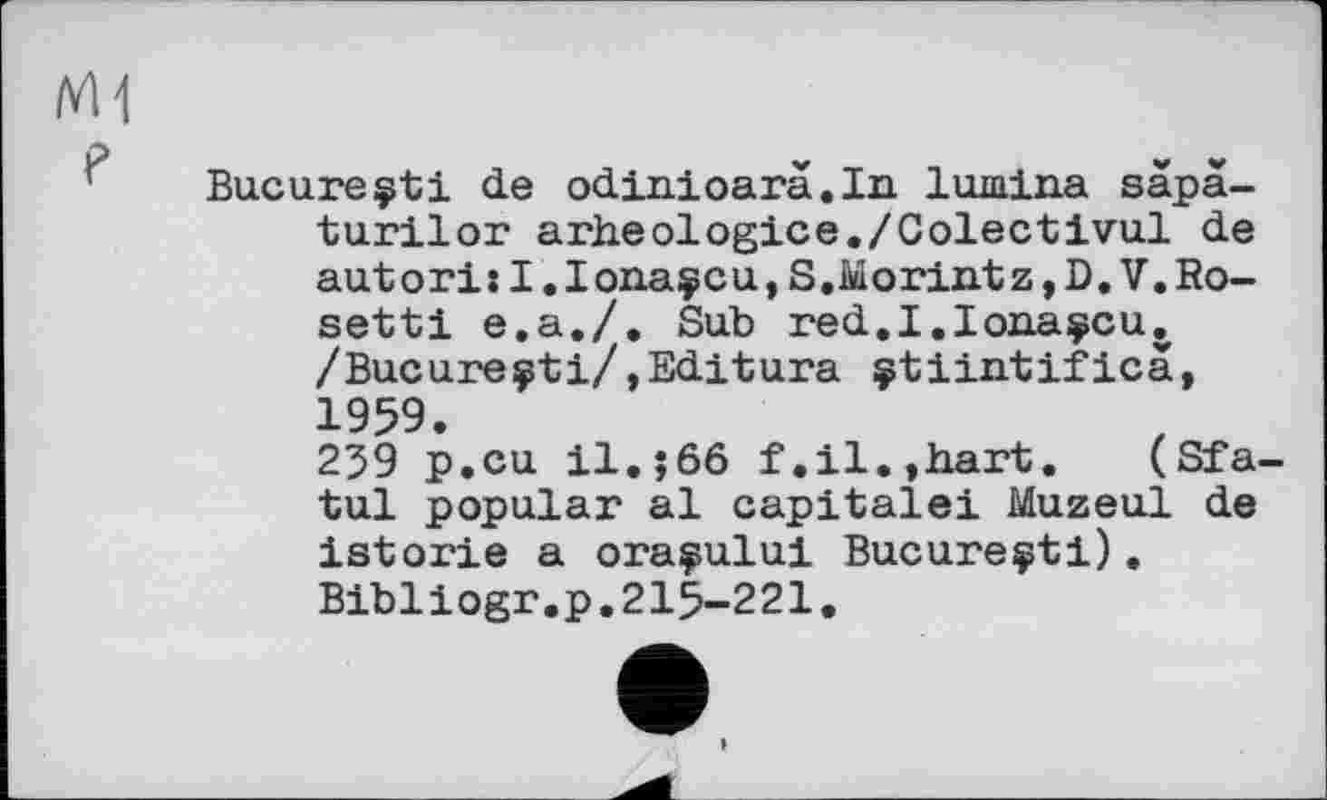 ﻿Bucureçti de odinioarà.In lumina sàpà-turilor arheologice./Colectivul de autori: I.lonaÿcu, S.Morintz, D. V.Ro-setti e.a./. Sub red.I.Iona^cu. /Bucureçti/,Editura çtiintifica, 1959.
259 p.cu il.;66 f.il.,hart. (Sfa-tul popular al capitale! Muzeul de istorie a oraçului Bucureçti). Bibliogr.p.215-221.